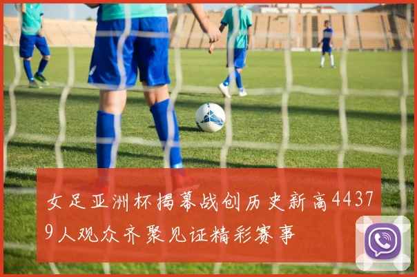 女足亚洲杯揭幕战创历史新高44379人观众齐聚见证精彩赛事