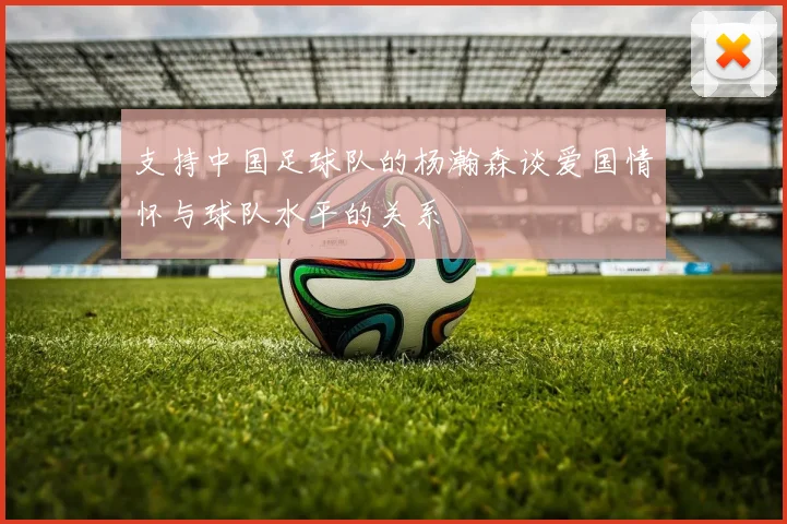 支持中国足球队的杨瀚森谈爱国情怀与球队水平的关系