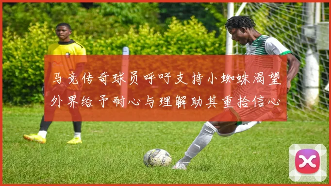 马竞传奇球员呼吁支持小蜘蛛渴望外界给予耐心与理解助其重拾信心
