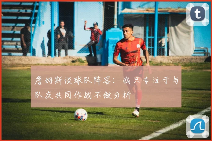 詹姆斯谈球队阵容：我只专注于与队友共同作战不做分析