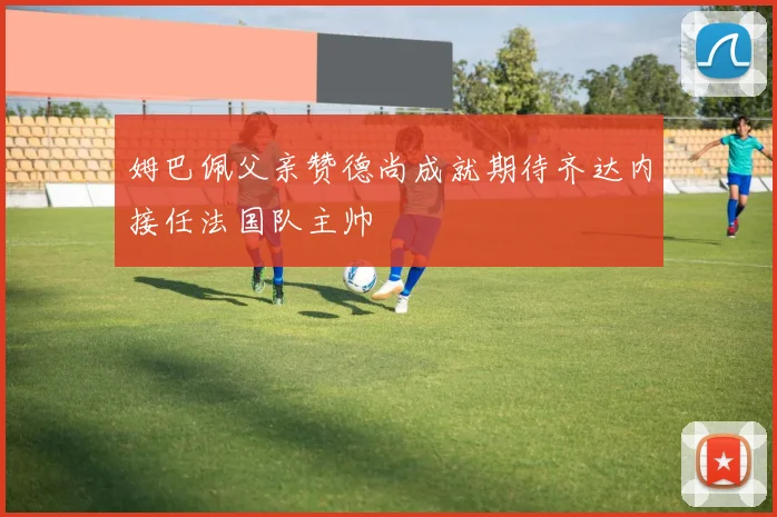 姆巴佩父亲赞德尚成就期待齐达内接任法国队主帅