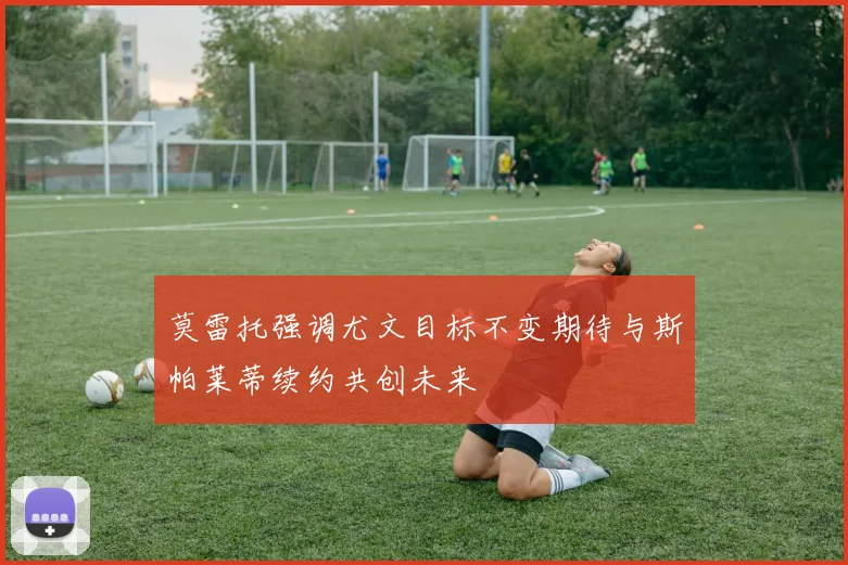 莫雷托强调尤文目标不变期待与斯帕莱蒂续约共创未来