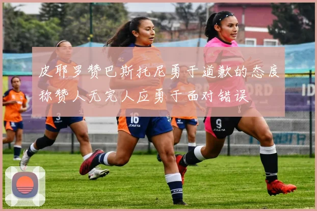 皮耶罗赞巴斯托尼勇于道歉的态度称赞人无完人应勇于面对错误