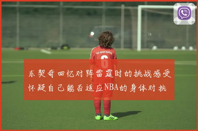 东契奇回忆对阵雷霆时的挑战感受怀疑自己能否适应NBA的身体对抗