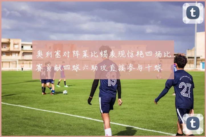 奥利塞对阵莱比锡表现惊艳四场比赛贡献四球六助攻直接参与十球