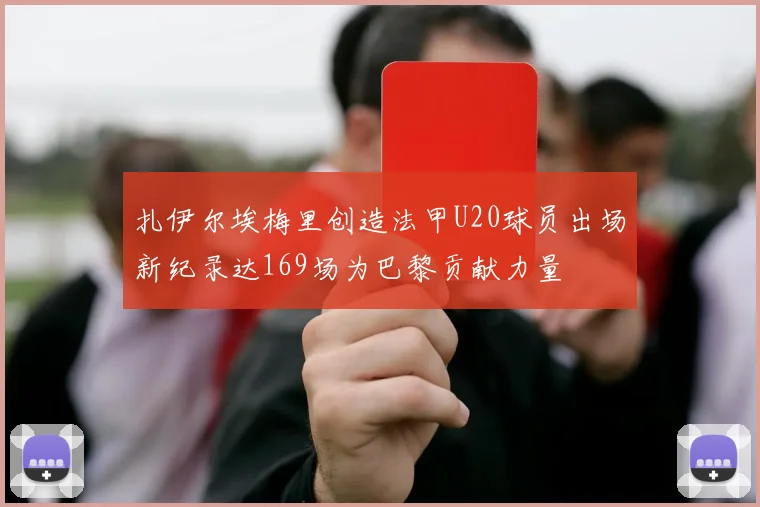 扎伊尔埃梅里创造法甲U20球员出场新纪录达169场为巴黎贡献力量