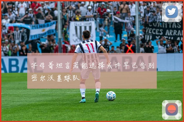 字母哥坦言若能选择或许早已告别密尔沃基球队