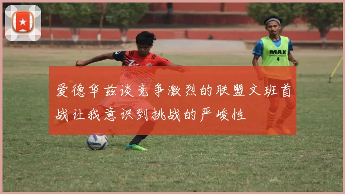 爱德华兹谈竞争激烈的联盟文班首战让我意识到挑战的严峻性